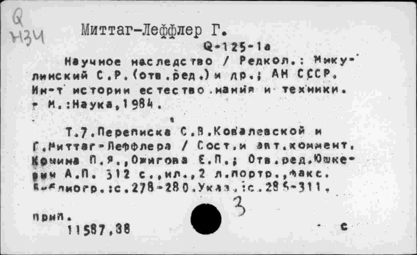 ﻿
Миттаг-Леффлер Г.
<4-125-1*
Неумное наследство / Редкол. : Нику»' линский С . Р. (отв .ред .) и др.} АН СССР, Ин-т' истории ес тес тво . мания и техники. ? и.:Наука.198Д.

Т.7.Переписка С.В.Ковалевской и
Г «Ниттаг• ЛеФФлера / Сост.и авт.коммент, «рмина Л.я.,Оингова Е.П.{ Отв.ред.Юшке-|им А.П. 312 с..ил..2 л .лортр..Факс.
<-*пиогр. :с.278-280. Укая, :с . 28 А-311 ,
А Ъ
11587.38	с